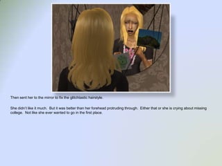 Then sent her to the mirror to fix the glitchtastic hairstyle.  She didn’t like it much.  But it was better than her forehead protruding through.  Either that or she is crying about missing college.  Not like she ever wanted to go in the first place.