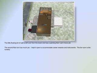 The little floating bit of wall is left over from the tower and has a painting that I can’t move yet.  The second floor isn’t too much yet.  I kept it open to accommodate career rewards and instruments.  The far room is the nursery.  