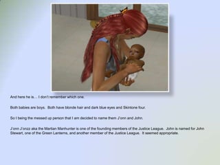 And here he is… I don’t remember which one.Both babies are boys.  Both have blonde hair and dark blue eyes and Skintone four. So I being the messed up person that I am decided to name them J’onn and John.J’onnJ’onzz aka the Martian Manhunter is one of the founding members of the Justice League.  John is named for John Stewart, one of the Green Lanterns, and another member of the Justice League.  It seemed appropriate. 