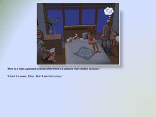 “How is a man supposed to sleep when there’s a tattooed man reading out loud?”“I think it’s sweet, Elton.  But I’ll ask him to stop.”