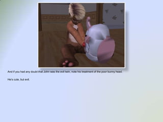 And if you had any doubt that John was the evil twin, note his treatment of the poor bunny head.He’s cute, but evil.  