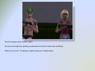 “So you’re going to grow up soon, right?”“As soon as the high from growing up well wears off and the creator tries something.”“Well can you hurry?  I’m starting to regret turning your Greatpa down.”