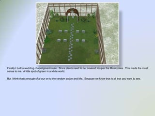 Finally I built a wedding chapel/greenhouse.  Since plants need to be  covered too per the Music rules.  This made the most sense to me.  A little spot of green in a white world.  But I think that’s enough of a tour on to the random action and lifts.  Because we know that is all that you want to see.  