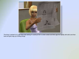 The thing I wanted to try with Kara was seeing if I could put her in a teen career and then age her rapidly with elixir and then have her get a leg up on lifting things.