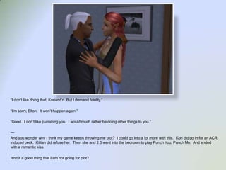“I don’t like doing that, Koriand’r.  But I demand fidelity.”“I’m sorry, Elton.  It won’t happen again.”“Good.  I don’t like punishing you.  I would much rather be doing other things to you.”---And you wonder why I think my game keeps throwing me plot?  I could go into a lot more with this.  Kori did go in for an ACR induced peck.  Killian did refuse her.  Then she and 2.0 went into the bedroom to play Punch You, Punch Me.  And ended with a romantic kiss.  Isn’t it a good thing that I am not going for plot?