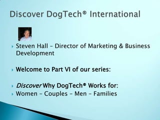 Steven Hall – Director of Marketing & Business Development Welcome to Part VI of our series: Discover Why DogTech® Works for: Women – Couples – Men – Families  Discover DogTech® International 