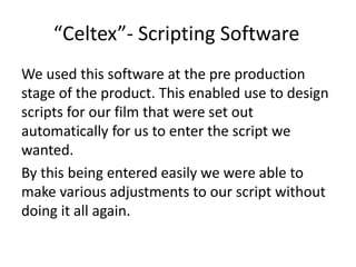 “Celtex”- Scripting Software
We used this software at the pre production
stage of the product. This enabled use to design
scripts for our film that were set out
automatically for us to enter the script we
wanted.
By this being entered easily we were able to
make various adjustments to our script without
doing it all again.
 