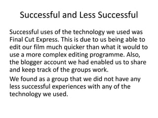 Successful and Less Successful
Successful uses of the technology we used was
Final Cut Express. This is due to us being able to
edit our film much quicker than what it would to
use a more complex editing programme. Also,
the blogger account we had enabled us to share
and keep track of the groups work.
We found as a group that we did not have any
less successful experiences with any of the
technology we used.
 