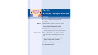 Part Six:
Managing Employee Behaviour
Issues
This section covers the following information from the
Knowledge Base:
Behaviors: 05. Respond to employee‘s questions or concerns about workplace
issues (for example, employment concerns, company HR
policies, complaints, retirement questions, payments)
06. Enforce HR policies and procedures (for example, explain and
make sure that employees comply with the employee handbook)
Skills & Knowledge: 04. How to handle conflicts (for example, addressing the problems
of individual employees and knowing when to involve senior
staff)
06. Issues of behavior in the workplace (for example, absences,
discipline, workplace violence, or harassment)
07. Methods for investigating complaints or grievances
Source: HR Certification Institute
 