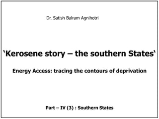 Dr. Satish Balram Agnihotri 
‘Kerosene story – the southern States‘ 
Energy Access: tracing the contours of deprivation 
Part – IV (3) : Southern States 
 