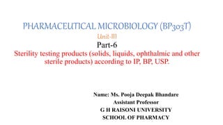 PHARMACEUTICAL MICROBIOLOGY (BP303T)
Unit-III
Part-6
Sterility testing products (solids, liquids, ophthalmic and other
sterile products) according to IP, BP, USP.
Name: Ms. Pooja Deepak Bhandare
Assistant Professor
G H RAISONI UNIVERSITY
SCHOOL OF PHARMACY
 