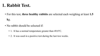 1. Rabbit Test.
• For this test, three healthy rabbits are selected each weighing at least 1.5
kg.
• No rabbit should be selected if:
• 1. It has a normal temperature greater than 49.8°C.
• 2. It was used in a positive test during the last two weeks.
 
