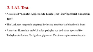 2. LAL Test.
• Also called “Limulus Amoebocyte Lysate Test” and “Bacterial Endotoxin
Test”.
• The LAL test reagent is prepared by lysing amoebocyte blood cells from
• American Horseshoe crab Limulus polyphemus and other species like
Tachyleus tridentus, Tachypleus gigas and Carcinoscropius rotundicauda.
 