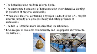 • The horseshoe crab has blue colored blood.
• The amebocyte blood cells of horseshoe crab show defensive clotting
in presence of bacterial endotoxins.
• When a test material containing a pyrogen is added to the LAL reagent
it forms turbidity or a gel consistency indicating presence of
endotoxins.
• The test is 100 times more sensitive than the rabbit test.
• LAL reagent is available commercially and is a popular alternative to
animal tests.
 