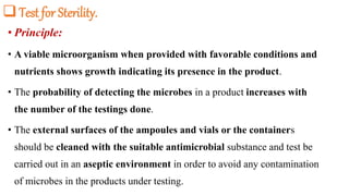 Test for Sterility.
• Principle:
• A viable microorganism when provided with favorable conditions and
nutrients shows growth indicating its presence in the product.
• The probability of detecting the microbes in a product increases with
the number of the testings done.
• The external surfaces of the ampoules and vials or the containers
should be cleaned with the suitable antimicrobial substance and test be
carried out in an aseptic environment in order to avoid any contamination
of microbes in the products under testing.
 