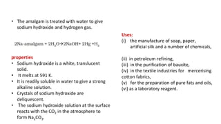 • The amalgam is treated with water to give
sodium hydroxide and hydrogen gas.
properties
• Sodium hydroxide is a white, translucent
solid.
• It melts at 591 K.
• It is readily soluble in water to give a strong
alkaline solution.
• Crystals of sodium hydroxide are
deliquescent.
• The sodium hydroxide solution at the surface
reacts with the CO2 in the atmosphere to
form Na2CO3.
Uses:
(i) the manufacture of soap, paper,
artificial silk and a number of chemicals,
(ii) in petroleum refining,
(iii) in the purification of bauxite,
(iv) in the textile industries for mercerising
cotton fabrics,
(v) for the preparation of pure fats and oils,
(vi) as a laboratory reagent.
 