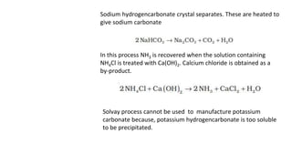 Sodium hydrogencarbonate crystal separates. These are heated to
give sodium carbonate
In this process NH3 is recovered when the solution containing
NH4Cl is treated with Ca(OH)2. Calcium chloride is obtained as a
by-product.
Solvay process cannot be used to manufacture potassium
carbonate because, potassium hydrogencarbonate is too soluble
to be precipitated.
 