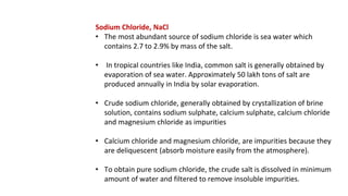 Sodium Chloride, NaCl
• The most abundant source of sodium chloride is sea water which
contains 2.7 to 2.9% by mass of the salt.
• In tropical countries like India, common salt is generally obtained by
evaporation of sea water. Approximately 50 lakh tons of salt are
produced annually in India by solar evaporation.
• Crude sodium chloride, generally obtained by crystallization of brine
solution, contains sodium sulphate, calcium sulphate, calcium chloride
and magnesium chloride as impurities
• Calcium chloride and magnesium chloride, are impurities because they
are deliquescent (absorb moisture easily from the atmosphere).
• To obtain pure sodium chloride, the crude salt is dissolved in minimum
amount of water and filtered to remove insoluble impurities.
 