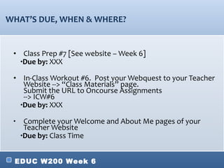 WHAT’ S DUE, WHEN & WHERE? Class Prep #7 [See website – Week 6] Due by:  XXX In-Class Workout #6.  Post your Webquest to your  Teacher Website --> “Class Materials” page. Submit the URL to Oncourse Assignments  --> ICW#6 Due by:  XXX Complete your Welcome and About Me pages of your Teacher Website  Due by:  Class Time 