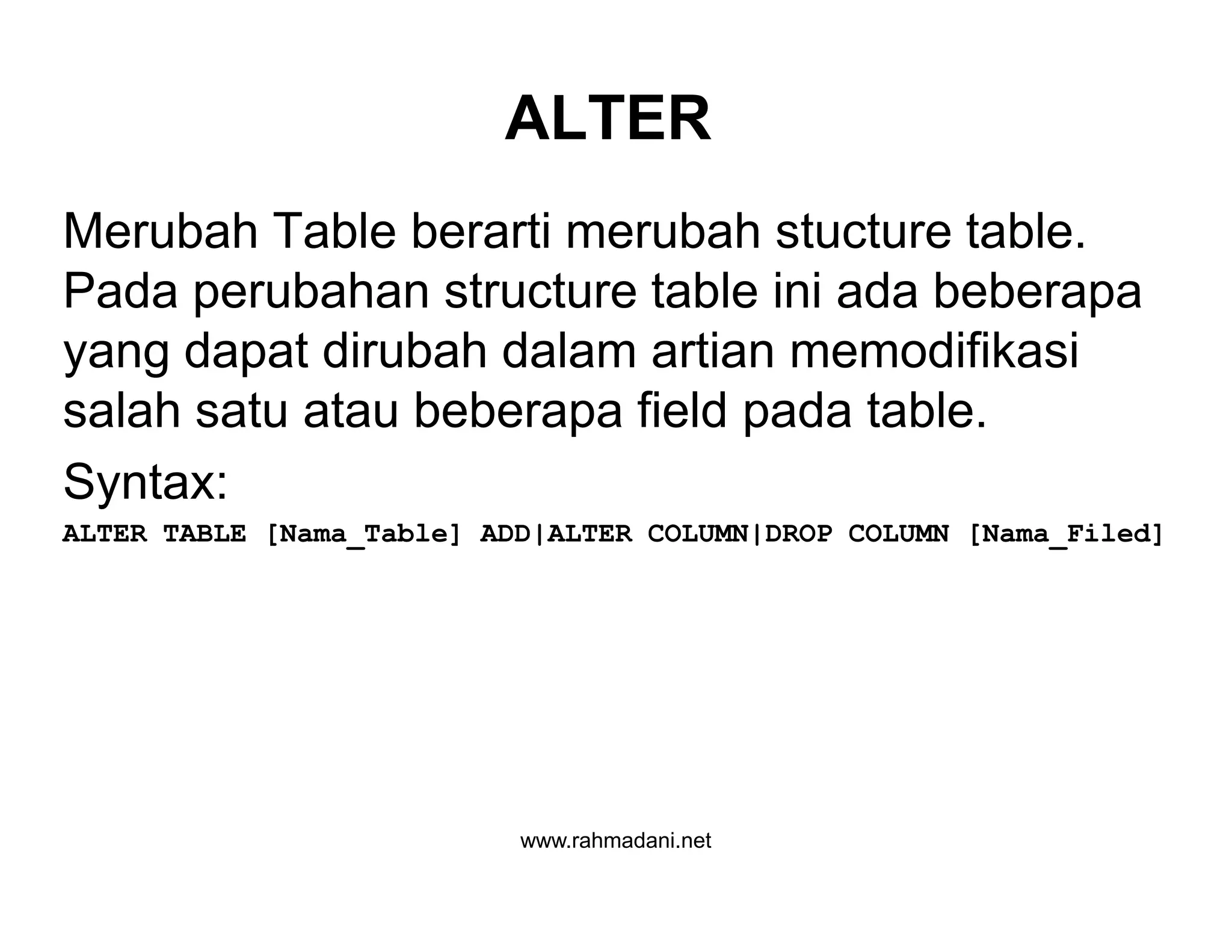 ALTER
Merubah Table berarti merubah stucture table.
Pada perubahan structure table ini ada beberapa
yang dapat dirubah dalam artian memodifikasi
salah satu atau beberapa field pada table.
Syntax:
ALTER TABLE [Nama_Table] ADD|ALTER COLUMN|DROP COLUMN [Nama_Filed]
www.rahmadani.net
Merubah Table berarti merubah stucture table.
Pada perubahan structure table ini ada beberapa
yang dapat dirubah dalam artian memodifikasi
salah satu atau beberapa field pada table.
Syntax:
ALTER TABLE [Nama_Table] ADD|ALTER COLUMN|DROP COLUMN [Nama_Filed]
 