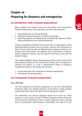 2:44 pm

Page 287

Chapter 16
Preparing for disasters and emergencies
16.1 Introduction: what is disaster preparedness?
Many standard risk reduction terms are used loosely and inconsistently.
‘Disaster preparedness’ is one. Basically, it has three main elements:
1. Forecasting events and issuing warnings.
2. Taking precautionary measures in response to warnings.
3. Improving response by organising and strengthening capacity to deliver
timely and effective rescue, relief and assistance.
Disaster preparedness therefore has two main aims: to help people to avoid
impending disaster threats; and to put plans, resources and mechanisms in
place to ensure that those who are affected receive adequate assistance. It is
assumed that some people and property will be vulnerable to disasters,
despite mitigation measures, and that agencies will have to deal with the
disaster’s impact.
This chapter highlights aspects of preparedness that do not fit easily into the
other thematic sections of this Good Practice Review, with an emphasis on
planning and systems. It is not a comprehensive review of emergency
management practices. The chapter has two parts:
1. An overview of the main components of disaster preparedness.
2. Forecasting and warning systems.

16.2 Components of disaster preparedness
16.2.1 Overview
The main components of disaster preparedness are set out in the following
framework (Table 16.1). Detailed guidance can be found in readily available
expert publications, which have been used in preparing this chapter.1
The framework’s nine general categories should not be seen as a fixed
sequence. In most cases, activities in different categories will be carried out
at the same time. Nevertheless, there is a logical sequence of sorts: planning
must be preceded by understanding of vulnerability and leads on to the

287

preparing
for disasters

8/3/04

16

Good Practice 4th

 