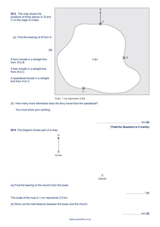 www.justmaths.co.uk
Q13. The map shows the
positions of three places A, B and
C on the edge of a lake.
(a) Find the bearing of B from A.
(1)
A ferry travels in a straight line
from A to B.
It then travels in a straight line
from B to C.
A speedboat travels in a straight
line from A to C.
(b) How many more kilometres does the ferry travel than the speedboat?
You must show your working.
........................................................... km (4)
(Total for Question is 5 marks)
Q14. The diagram shows part of a map.
(a) Find the bearing of the church from the tower.
.........................° (1)
The scale of the map is 1 cm represents 2.5 km.
(b) Work out the real distance between the tower and the church.
.........................km (2)
 