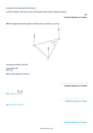 www.justmaths.co.uk
A school is 15 km due North of the church.
(c) On the diagram, mark with a cross (×) the position of the school. Label your cross S.
(2)
(Total for Question is 5 marks)
Q15. The diagram shows the positions of three points, A, B and C, on a map.
The bearing of B from A is 070°
Angle ABC is 50°
AB = CB
Work out the bearing of C from A.
........................................................... °
(Total for question is 3 marks)
Q16. Work out
...........................................................
(Total for question is 1 mark)
Q17. Work out 1.83 × 47
(Total for Question is 3 marks)
 