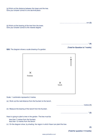 www.justmaths.co.uk
(a) Work out the distance between the tower and the tree.
Give your answer correct to one decimal place.
...........................................................km (3)
(b) Work out the bearing of the tree from the tower.
Give your answer correct to the nearest degree.
...........................................................° (4)
(Total for Question is 7 marks)
Q20. The diagram shows a scale drawing of a garden.
Scale: 1 centimetre represents 2 metres
(a) Work out the real distance from the fountain to the bench.
........................................................... metres (1)
(b) Measure the bearing of the bench from the fountain.
........................................................... ° (2)
Haavi is going to plant a tree in the garden. The tree must be
less than 7 metres from the fountain,
less than 12 metres from the bench.
(c) On the diagram show, by shading, the region in which Haavi can plant the tree.
(3)
(Total for question = 6 marks)
 