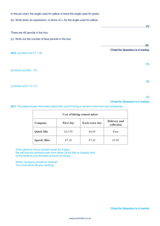 www.justmaths.co.uk
In the pie chart, the angle used for yellow is twice the angle used for green.
(b) Write down an expression, in terms of x, for the angle used for yellow.
........................................................... (1)
There are 48 pencils in the box.
(c) Work out the number of blue pencils in the box.
........................................................... (2)
(Total for Question is 4 marks)
Q10. (a) Work out 27 + 38
(1)
(b) Work out 202 – 75
(1)
(c) Work out 2 × 3 × 5
(1)
(Total for Question is 3 marks)
Q11. The table shows information about the cost of hiring a cement mixer from two companies.
Chris wants to hire a cement mixer for 5 days.
He will hire the cement mixer from either Quick Mix or Speedy Hire.
Chris wants to pay the least amount of money.
Which company should he choose?
You must show all your working.
(Total for Question is 4 marks)
 