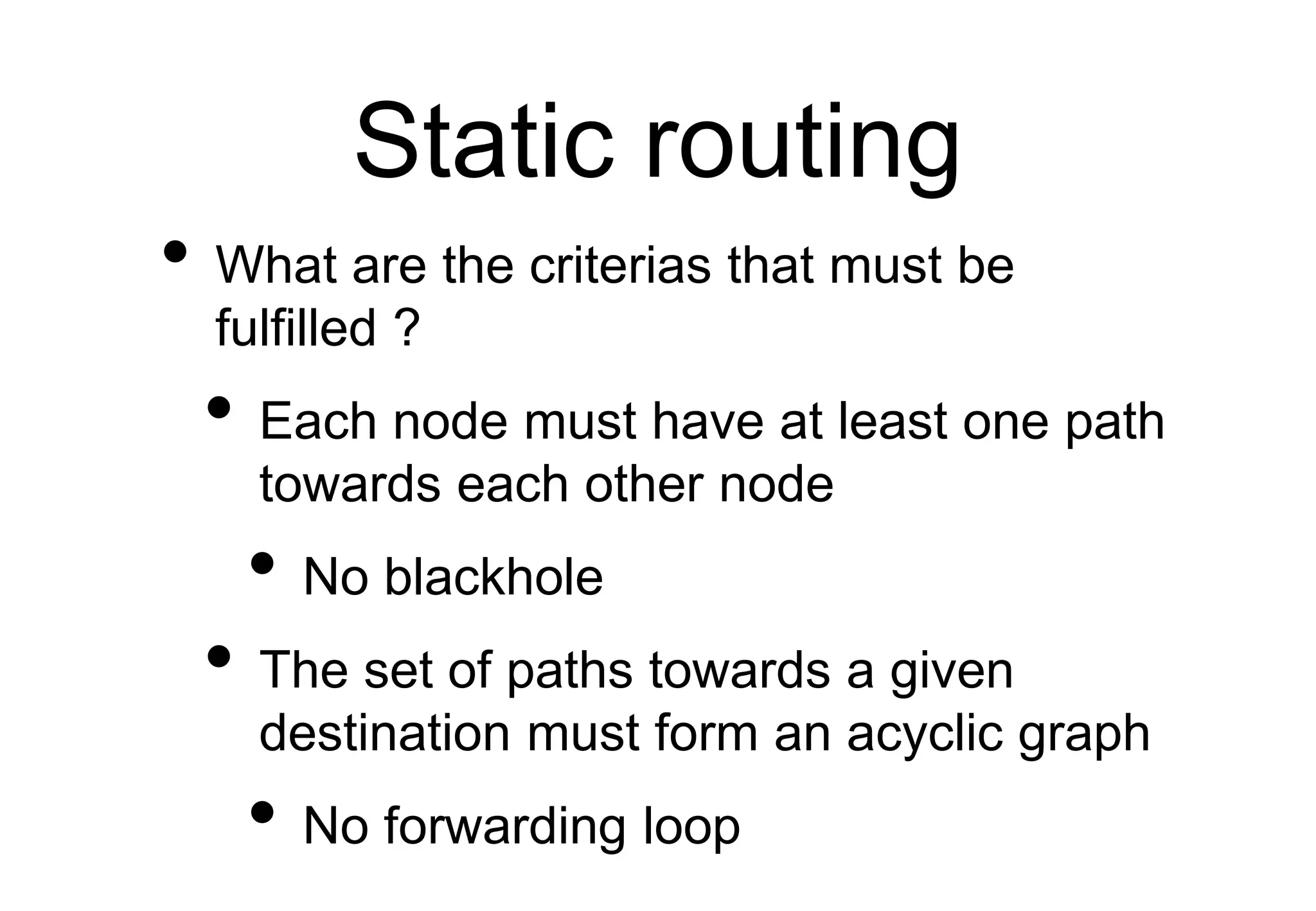 Static routing
• What are the criterias that must be
fulfilled ?
• Each node must have at least one path
towards each other node
• No blackhole
• The set of paths towards a given
destination must form an acyclic graph
• No forwarding loop
 