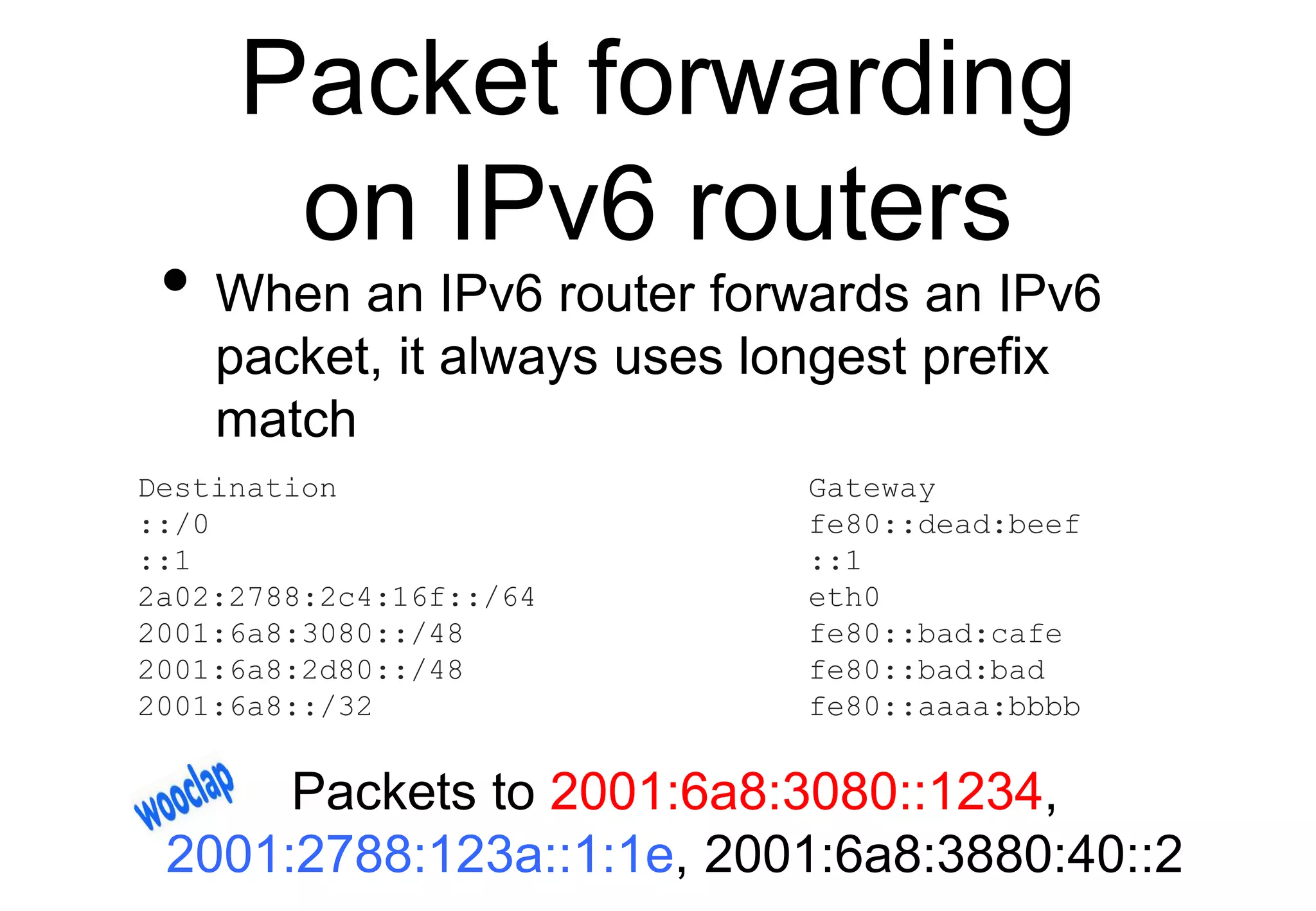 Packet forwarding
on IPv6 routers
• When an IPv6 router forwards an IPv6
packet, it always uses longest prefix
match
Destination Gateway
::/0 fe80::dead:beef
::1 ::1
2a02:2788:2c4:16f::/64 eth0
2001:6a8:3080::/48 fe80::bad:cafe
2001:6a8:2d80::/48 fe80::bad:bad
2001:6a8::/32 fe80::aaaa:bbbb
Packets to 2001:6a8:3080::1234,
2001:2788:123a::1:1e, 2001:6a8:3880:40::2
 