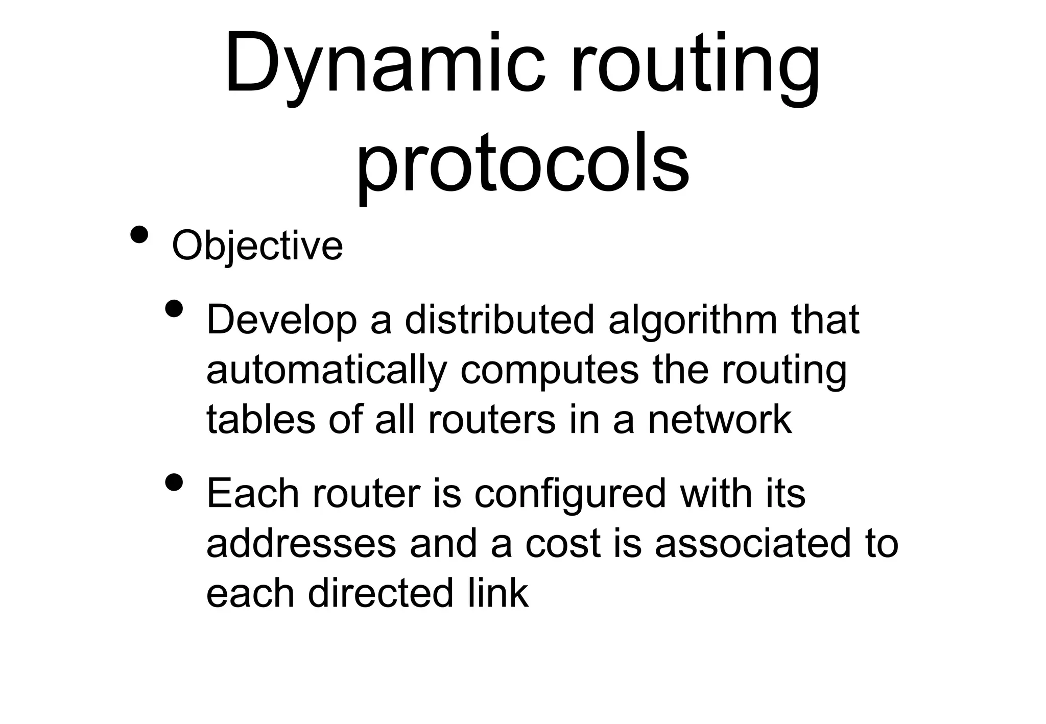 Dynamic routing
protocols
• Objective
• Develop a distributed algorithm that
automatically computes the routing
tables of all routers in a network
• Each router is configured with its
addresses and a cost is associated to
each directed link
 