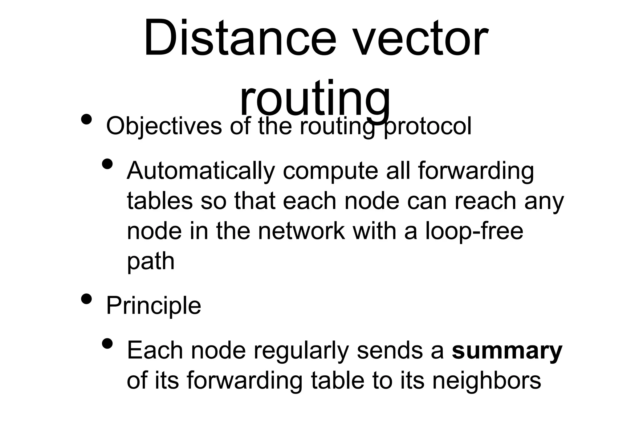 Distance vector
routing
• Objectives of the routing protocol
• Automatically compute all forwarding
tables so that each node can reach any
node in the network with a loop-free
path
• Principle
• Each node regularly sends a summary
of its forwarding table to its neighbors
 
