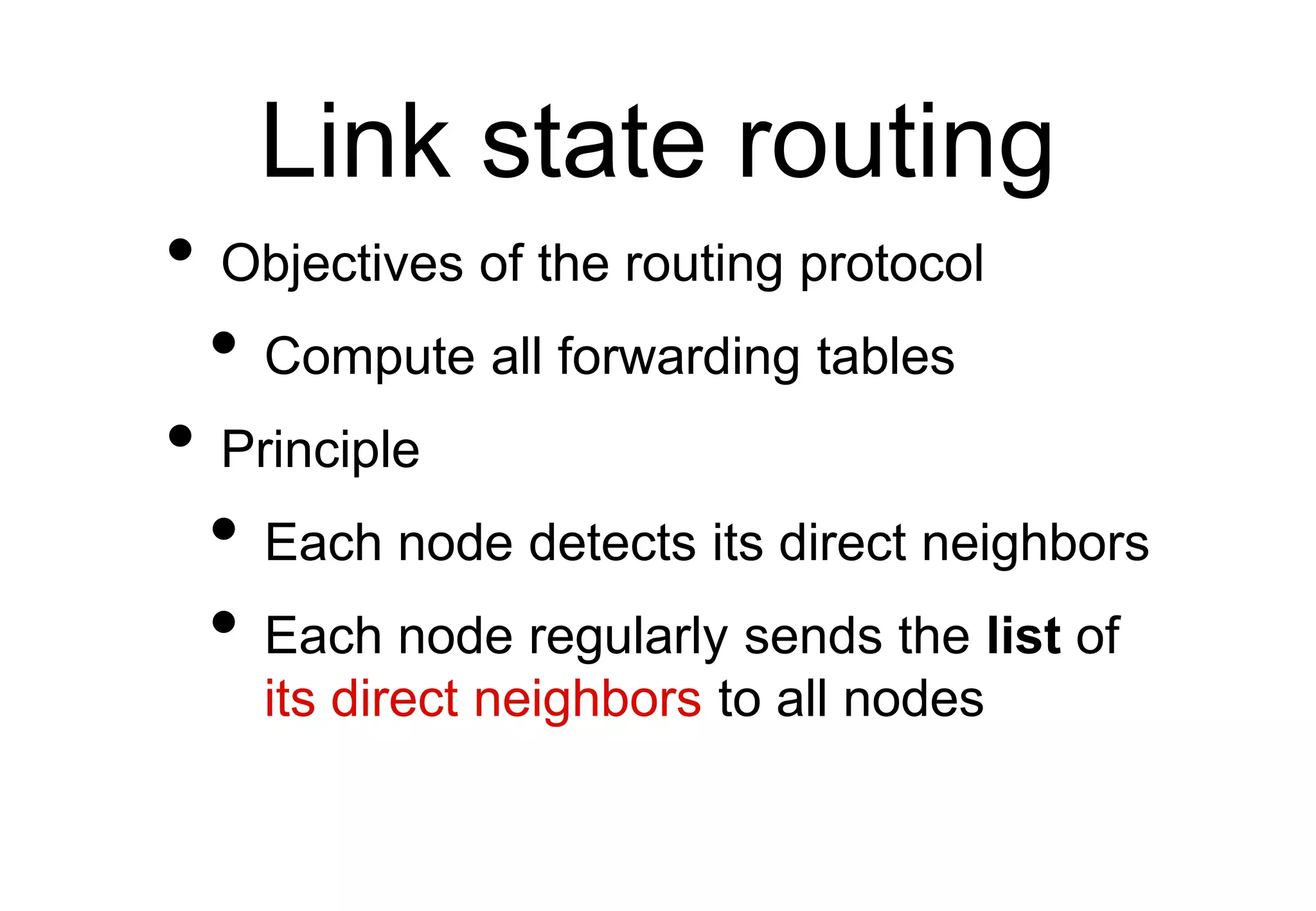 Link state routing
• Objectives of the routing protocol
• Compute all forwarding tables
• Principle
• Each node detects its direct neighbors
• Each node regularly sends the list of
its direct neighbors to all nodes
 