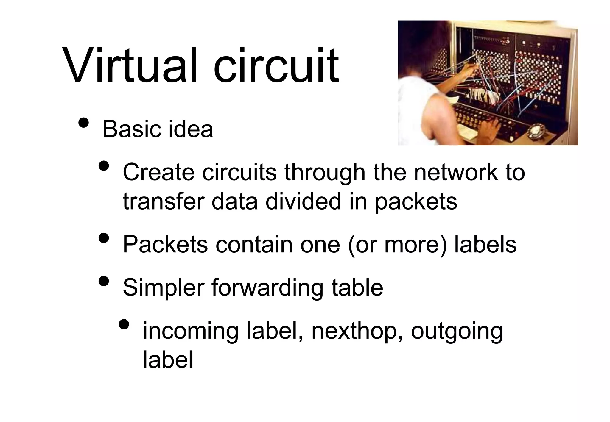 Virtual circuit
• Basic idea
• Create circuits through the network to
transfer data divided in packets
• Packets contain one (or more) labels
• Simpler forwarding table
• incoming label, nexthop, outgoing
label
 