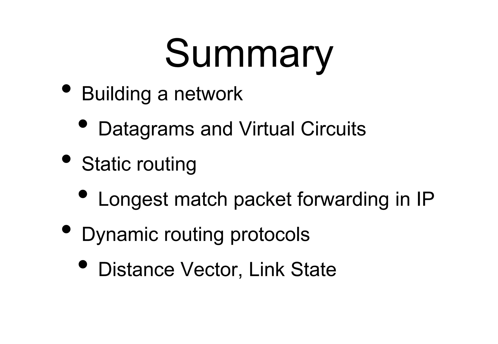 Summary
• Building a network
• Datagrams and Virtual Circuits
• Static routing
• Longest match packet forwarding in IP
• Dynamic routing protocols
• Distance Vector, Link State
 