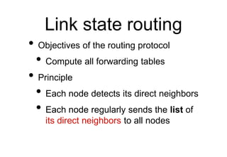 Link state routing
• Objectives of the routing protocol
• Compute all forwarding tables
• Principle
• Each node detects its direct neighbors
• Each node regularly sends the list of
its direct neighbors to all nodes
 