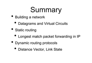 Summary
• Building a network
• Datagrams and Virtual Circuits
• Static routing
• Longest match packet forwarding in IP
• Dynamic routing protocols
• Distance Vector, Link State
 