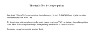 Thermal effect by longer pulses
• Fractional Erbium-YAG causes minimal thermal damage (10 um), fx CO2 (100 um) if pulse durations
are used shorter than tissue TRT.
• By lengthening pulse duration created wounds created by erbium-YAG can induce a thermal coagulation
zone. Aside from collagen shrinkage/ skin tightening Haemostasis is a beneficial effect.
• Increasing energy increases the ablation depth.
 
