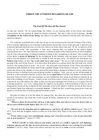 Christ The Antidote Regarding Death
CHRIST THE ANTIDOTE REGARDING DEATH
Part 69.
The End Of The Day Of The Sword!
As one has written. ''As we acknowledge the Christ, we are loosing more of the Christ into human
consciousness & sin, disease, & death are thereby lessened. The day of the sword is passing. In the
recognition of the Christ of our being, the Christ is on earth now instead of mortal man, the Christ as
universal identity.''
It is certainly wonderful that in this day & age we are witnessing the Second Coming of the Christ,
who is actually appearing to us in human consciousness universally, not as in the past just to special seers
or special spiritual endowed ones or to the few, but as our writer above has said; ''In the recognition of the
Christ of our being'' this awareness is now more rampant than we realise in the earth's higher
consciousness now. No, the Christ has come & is coming to earth as the Consciousness of all of mankind.
You & I have the privilege of aiding in helping to bring in this recognition to all men! The eventual aim
of the Spirit is peace & harmony by the recognition & the intimacy with our peace lover even Christ
who is our true identity of a reality that is eternal & will not pass away. For did not our forerunner, our
Pattern Son inform us that ''my words shall never pass away.'' We are in truth witnessing the actual
passing of the end of the Sword. It is none other than peace in a nations heart that will stop war, which
involves the laying down of arms - the sword - the universal consciousness of the Christ pervading the
atmosphere both spiritual & literal must bring a gradual change in the hearts of all men. As we begin to
realise the Christ as the identity of every person this must bring a change in all that we are in contact with.
We do not have to belong to any special group, teacher or religion. I am, you are, we are all the temple of
God & it is this realisation that has us know that we are joint heirs of all that Our Father is & that all the
heavenly riches in God in our consciousness are ours completely, this surely must bring an amnesty & an
end to the wielding of our Swords. Usually in any war there comes a head on collision, a clash of wills &
weapons & one side subdues the other; in this case the great strategist, the Christ in us is a peace lover &
is among ourselves - as it were - taking many by surprise, yes by peace, in the realisation of who we are is
bringing the victory & the complete & total surrender of our wills which is without reverse & this victory
our Eternal Father has ordained is eventually forever. I think that this would bring great praise from our
hearts to a God that has everything planned & under control.
The plan of course is to set the whole of creation free, free from the sword of division, free from the
sword of accusation, free from the sword of guilt & blame, disharmony & most of all the flesh or the
lower life.
''Whoever finds his [lower] life will lose it [the higher life], and whoever loses his [lower] life on
My account will find it [the higher life]. Mat 10:39. Amp.
''Yet seek first the kingdom and its righteousness, and these all shall be added to you." Mat 6:33.
CLV. First seek the Kingdom which is within us in the Most Holy Place or the secret place of the Most
High.
''From whence come wars and fightings among you? come they not hence, even of your lusts that
war in your members?'' James 4:1. KJV.
''WHAT LEADS to strife (discord and feuds) and how do conflicts (quarrels and fightings)
originate among you? Do they not arise from your sensual desires that are ever warring in your bodily
members?'' Jas 4:1. Amp. These texts refer to each & every one of us, none of us are excluded.
1
 