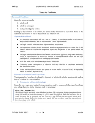 PART 6a SHORT NOTES - CONTRACT LAW 09-Feb-2020
THE LAW GUIDE SERIES P a g e | 1 agatiba
Terms and Conditions
Terms and Conditions
Generally, a contract may be
1. wholly oral,
2. wholly in writing or
3. partly oral and partly written
Leading to the formation of a contract, the parties make statements to each other. Some of the
statements are meant to be part of the contracts and others are not.
TERMS AND REPRESENTATIONS
• If a statement is made such that it is a part of a contract, it is said to be a term of the contract.
Any other statement not part of the contract is a mere representation.
• The legal effect of terms and mere representations are different.
• The terms of a contract are the statements, promises or propositions which form part of the
contract and which define the respective rights and obligations of the parties under the
contract.
• The legal consequences of a breach of a term can entitle the aggrieved party to sue. However,
unless a representation is proved to amount to misrepresentation there are no legal
consequences for representations leading up to a contract.
• Note that some terms are of more significance than other.
• Depending on the consequences of a breach, terms are classified as conditions, warranties
and innominate terms
• Terms may be expressly stated and agreed on by the parties (Express Terms) or implied by
statute or custom (Implied Terms)
GUIDELINES FOR DETERMINING TERMS OF THE CONTRACT
Various guidelines have been developed by the courts to help decide whether a statement is really a
term of a contract or a representation.
1. A representor with special knowledge
Generally, more importance is placed on representations made by someone who has expert knowledge
on a subject than on a similar statement made by an amateur
Oscar Chess v Williams (1957)
The plaintiff sold his Morris car to the defendant car dealer. The registration document stated that the car
was a 1948 model, but it was later found to be a 1939 model, for which the dealer had paid more than he
would have done had he known the real age. However, it was held that the age was not a term of the
contract, since the car dealer who was the buyer had the skill and experience to put him in a position to
know the real age of the vehicle.
 