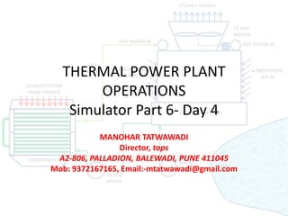 THERMAL POWER PLANT
OPERATIONS
Simulator Part 6- Day 4
MANOHAR TATWAWADI
Director, tops
A2-806, PALLADION, BALEWADI, PUNE 411045
Mob: 9372167165, Email:-mtatwawadi@gmail.com
 