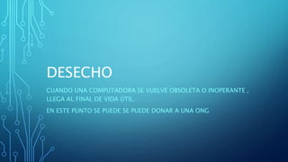 DESECHO
CUANDO UNA COMPUTADORA SE VUELVE OBSOLETA O INOPERANTE ,
LLEGA AL FINAL DE VIDA ÚTIL.
EN ESTE PUNTO SE PUEDE SE PUEDE DONAR A UNA ONG
 