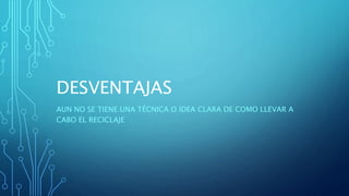 DESVENTAJAS
AUN NO SE TIENE UNA TÉCNICA O IDEA CLARA DE COMO LLEVAR A
CABO EL RECICLAJE
 