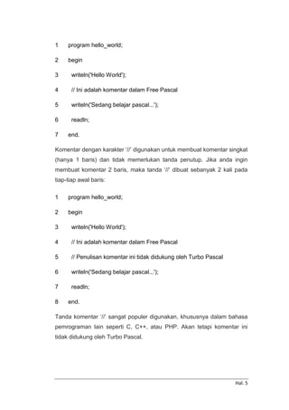 Hal. 5
1
2
3
4
5
6
7
program hello_world;
begin
writeln('Hello World');
// Ini adalah komentar dalam Free Pascal
writeln('Sedang belajar pascal...');
readln;
end.
Komentar dengan karakter ‘//’ digunakan untuk membuat komentar singkat
(hanya 1 baris) dan tidak memerlukan tanda penutup. Jika anda ingin
membuat komentar 2 baris, maka tanda ‘//’ dibuat sebanyak 2 kali pada
tiap-tiap awal baris:
1
2
3
4
5
6
7
8
program hello_world;
begin
writeln('Hello World');
// Ini adalah komentar dalam Free Pascal
// Penulisan komentar ini tidak didukung oleh Turbo Pascal
writeln('Sedang belajar pascal...');
readln;
end.
Tanda komentar ‘//’ sangat populer digunakan, khususnya dalam bahasa
pemrograman lain seperti C, C++, atau PHP. Akan tetapi komentar ini
tidak didukung oleh Turbo Pascal.
 