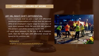 ART 86. NIGHT SHIFT DIFFERENTIAL
Every employee shall be paid a night shift differential
(additional compensation) of not less than ten percent
(10%) of an employee’s regular wage for every hour of
work done between 10:00 PM and 6:00 AM, whether
this period is part of the worker’s regular shift.
If work done between 10 PM and 6 AM is overtime
work, then the 10%-night shift differential should be
based on his overtime rate.
RATIONALE
-it serves as an inducement of employment
CHAPTER I: HOURS OF WORK
 