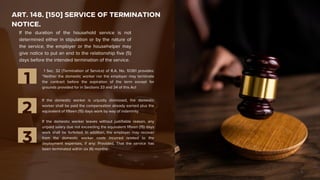 ART. 148. [150] SERVICE OF TERMINATION
NOTICE.
1 Sec. 32 (Termination of Service) of R.A. No. 10361 provides:
“Neither the domestic worker nor the employer may terminate
the contract before the expiration of the term except for
grounds provided for in Sections 33 and 34 of this Act
1
If the domestic worker is unjustly dismissed, the domestic
worker shall be paid the compensation already earned plus the
equivalent of fifteen (15) days work by way of indemnity.
2
If the domestic worker leaves without justifiable reason, any
unpaid salary due not exceeding the equivalent fifteen (15) days
work shall be forfeited. In addition, the employer may recover
from the domestic worker costs incurred related to the
deployment expenses, if any: Provided, That the service has
been terminated within six (6) months.
3
If the duration of the household service is not
determined either in stipulation or by the nature of
the service, the employer or the househelper may
give notice to put an end to the relationship five (5)
days before the intended termination of the service.
 