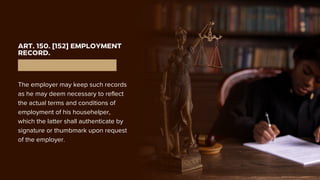 ART. 150. [152] EMPLOYMENT
RECORD.
The employer may keep such records
as he may deem necessary to reflect
the actual terms and conditions of
employment of his househelper,
which the latter shall authenticate by
signature or thumbmark upon request
of the employer.
 