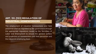ART. 151. [153] REGULATION OF
INDUSTRIAL HOMEWORKERS
The employment of industrial homeworkers and field
personnel shall be regulated by the government through
the appropriate regulations issued by the Secretary of
Labor and Employment to ensure the general welfare
and protection of homeworkers and field personnel and
the industries employing them
 