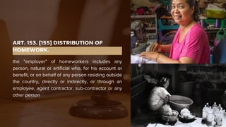 ART. 153. [155] DISTRIBUTION OF
HOMEWORK.
the "employer" of homeworkers includes any
person, natural or artificial who, for his account or
benefit, or on behalf of any person residing outside
the country, directly or indirectly, or through an
employee, agent contractor, sub-contractor or any
other person
 